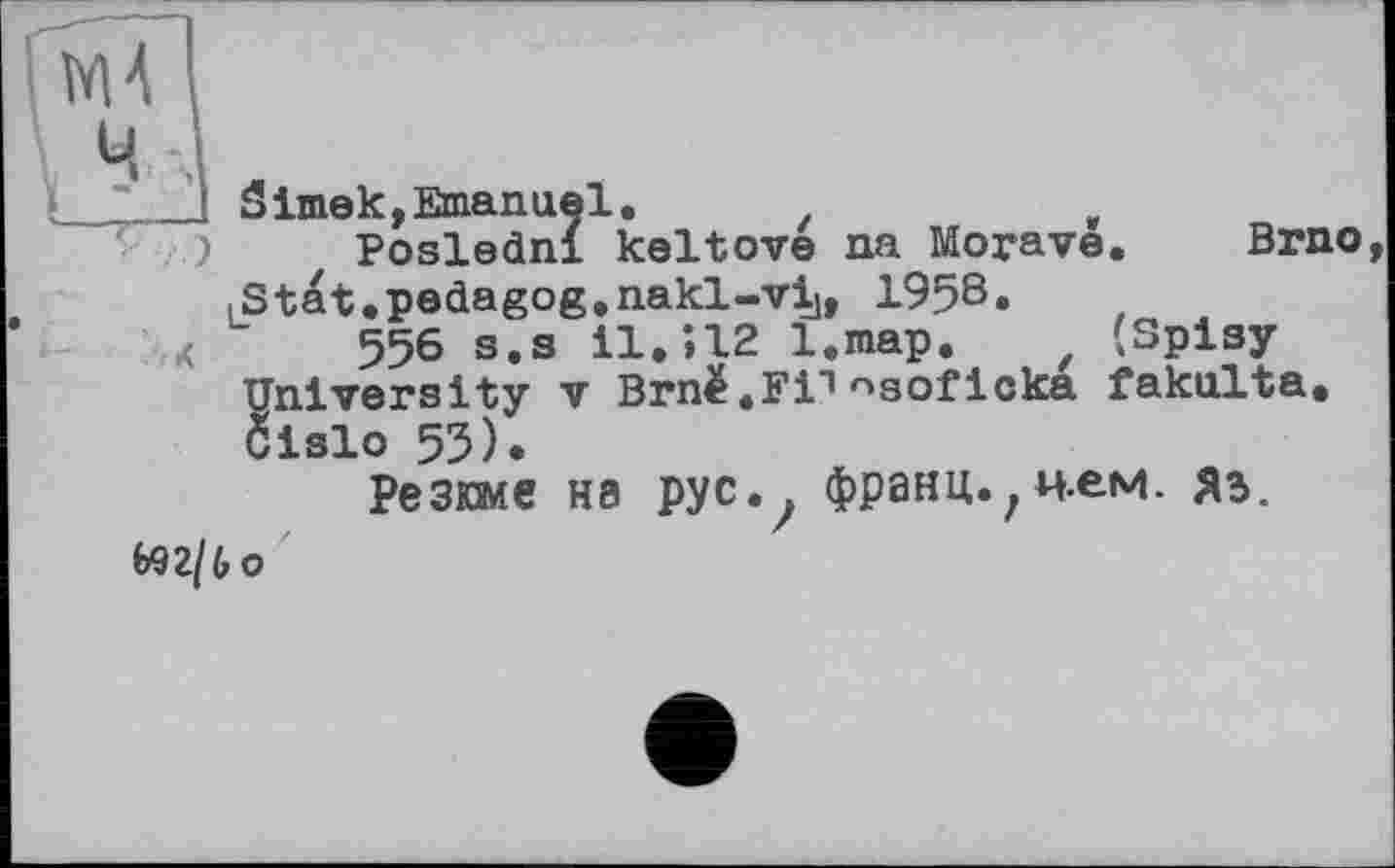 ﻿.
' I Simek,Emanuel.	t
Poslednl keltove na Moyave. Brno
LStat.pedagog.nakl-vi], 1958»
X 556 s.s 11,512 l.map. / (Spisy University V Brnë.Fi1nsoficka fakulta. Clslo 55).
Резюме на рус. . франц.,нем. яз.
692/to